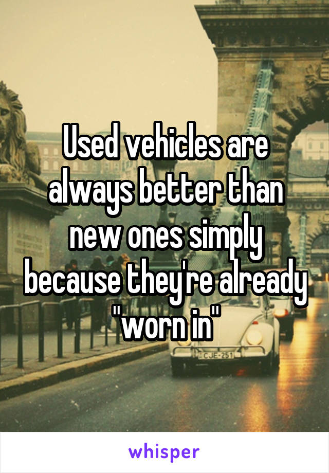 Used vehicles are always better than new ones simply because they're already "worn in"