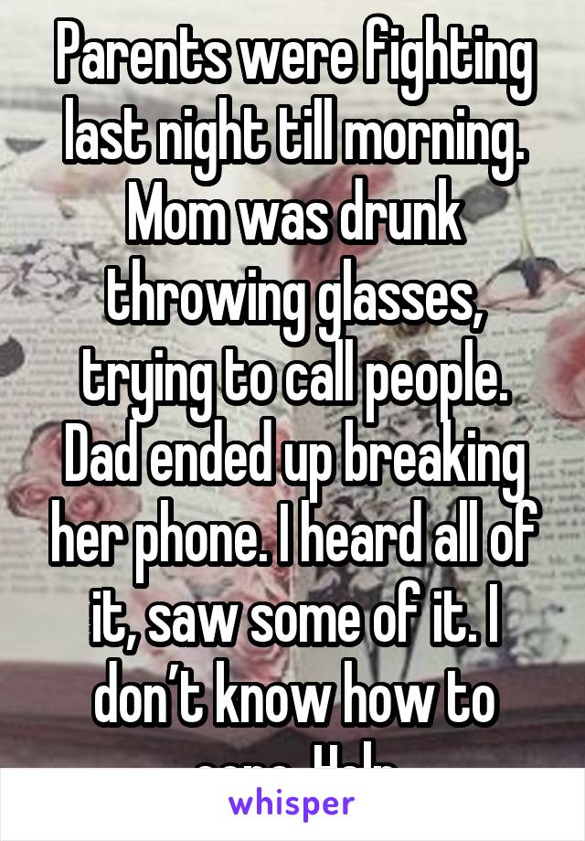 Parents were fighting last night till morning. Mom was drunk throwing glasses, trying to call people. Dad ended up breaking her phone. I heard all of it, saw some of it. I don’t know how to cope. Help