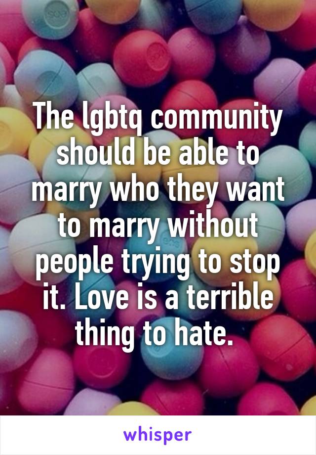 The lgbtq community should be able to marry who they want to marry without people trying to stop it. Love is a terrible thing to hate. 