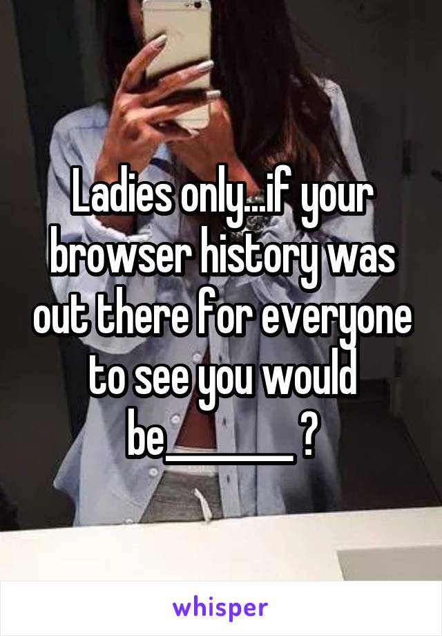 Ladies only...if your browser history was out there for everyone to see you would be________ ?