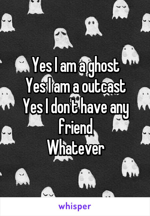 Yes I am a ghost
Yes I am a outcast
Yes I don't have any friend
Whatever