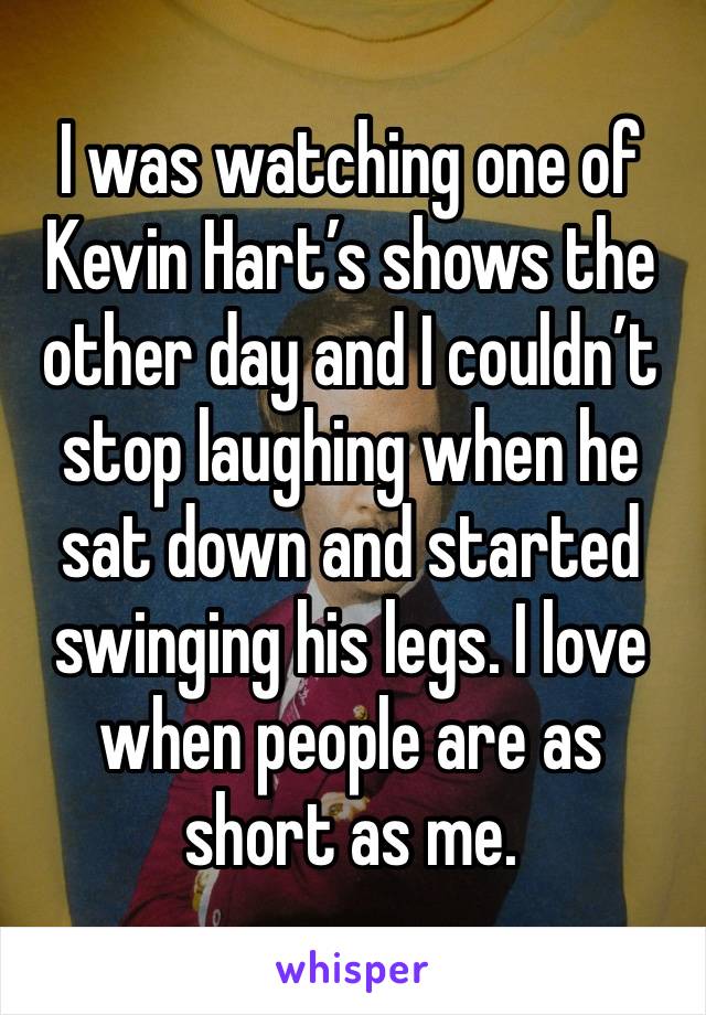 I was watching one of Kevin Hart’s shows the other day and I couldn’t stop laughing when he sat down and started swinging his legs. I love when people are as short as me.