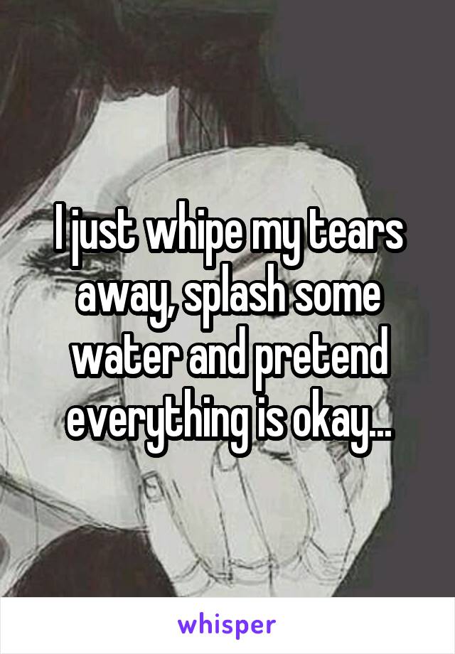I just whipe my tears away, splash some water and pretend everything is okay...