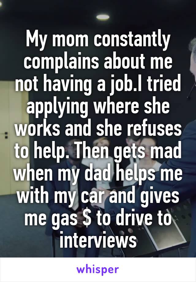 My mom constantly complains about me not having a job.I tried applying where she works and she refuses to help. Then gets mad when my dad helps me with my car and gives me gas $ to drive to interviews