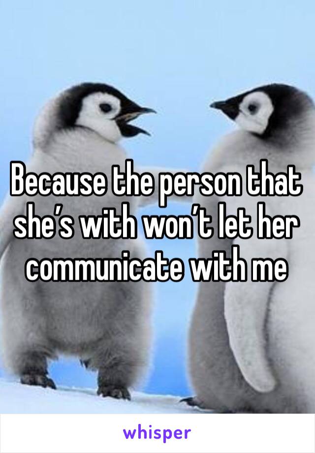 Because the person that she’s with won’t let her communicate with me 