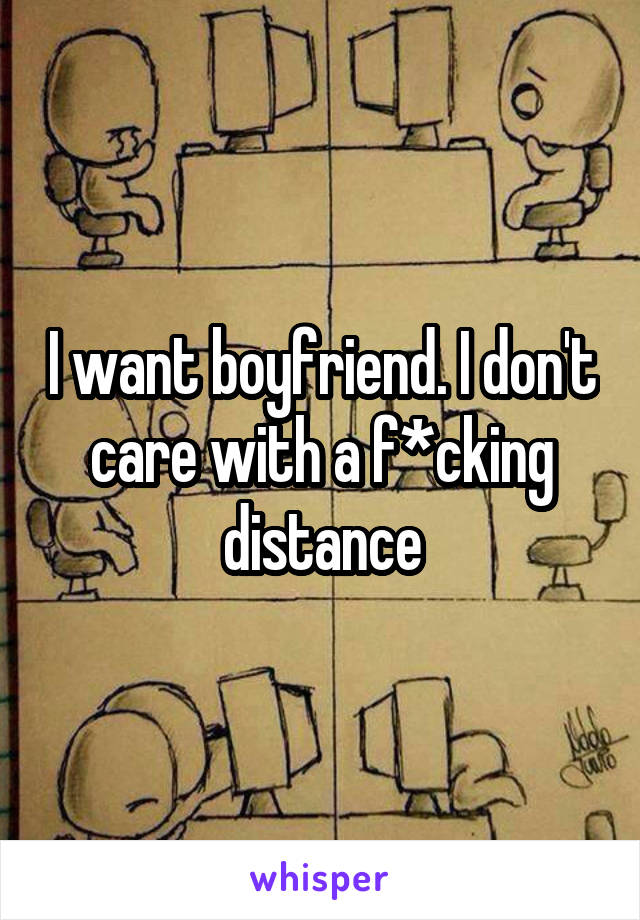 I want boyfriend. I don't care with a f*cking distance