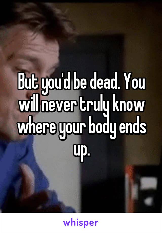 But you'd be dead. You will never truly know where your body ends up.