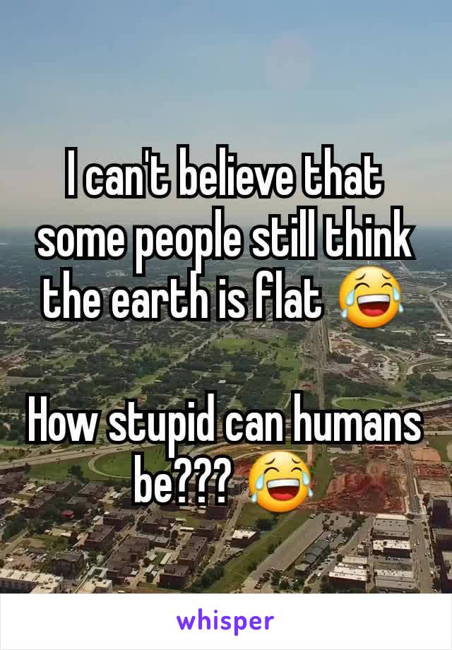 I can't believe that some people still think the earth is flat 😂

How stupid can humans be??? 😂