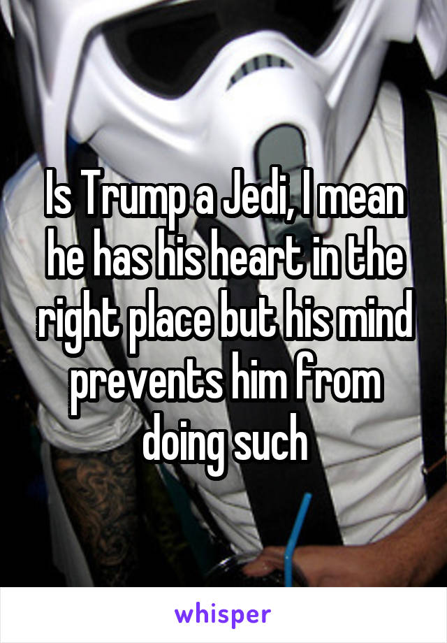 Is Trump a Jedi, I mean he has his heart in the right place but his mind prevents him from doing such