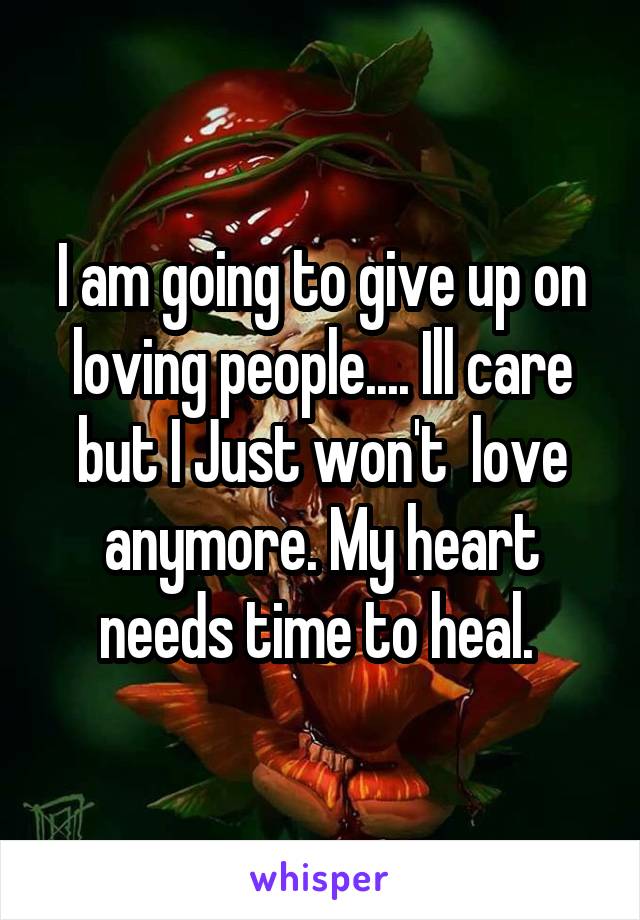 I am going to give up on loving people.... Ill care but I Just won't  love anymore. My heart needs time to heal. 