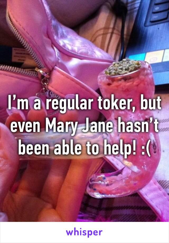 I’m a regular toker, but even Mary Jane hasn’t been able to help! :(
