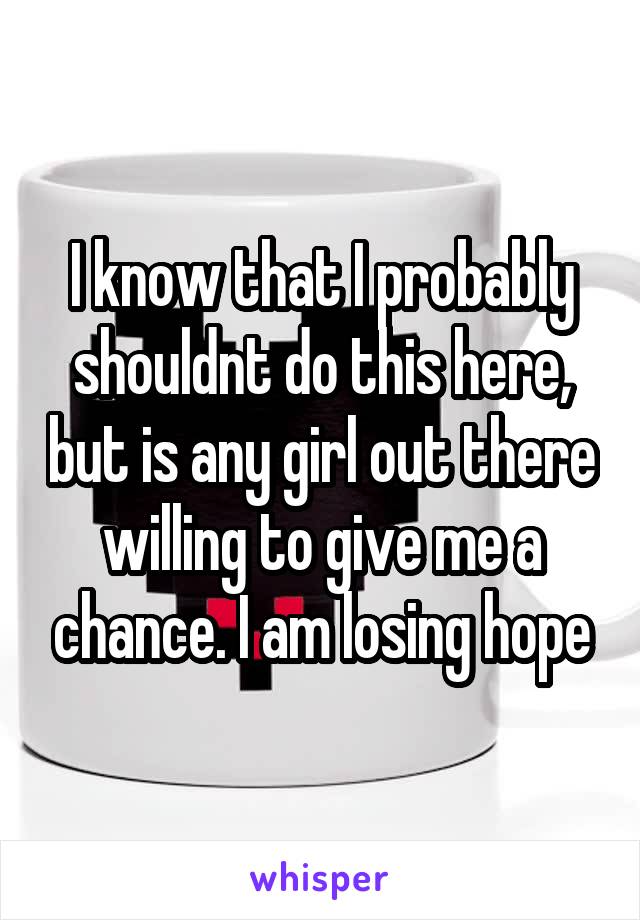 I know that I probably shouldnt do this here, but is any girl out there willing to give me a chance. I am losing hope