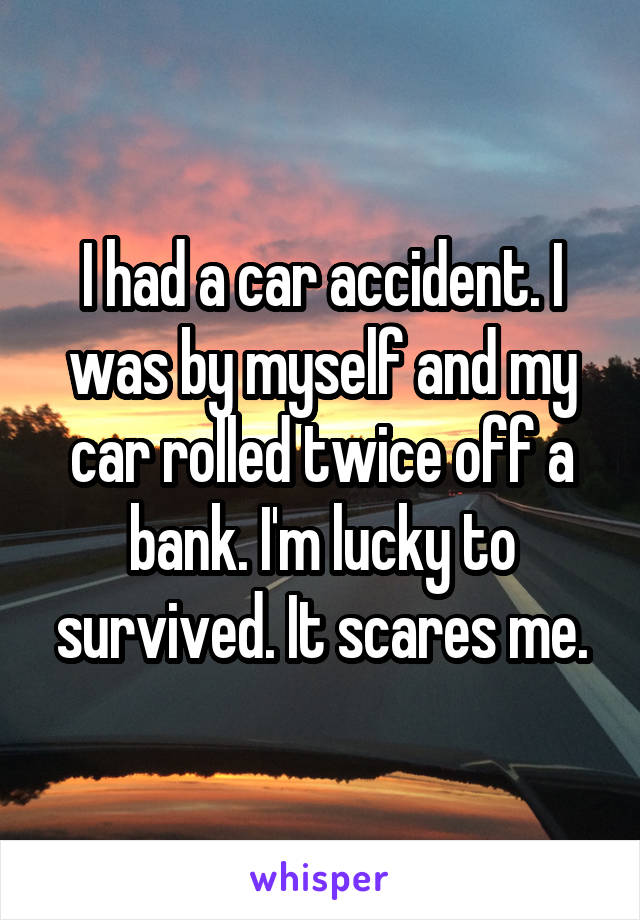 I had a car accident. I was by myself and my car rolled twice off a bank. I'm lucky to survived. It scares me.