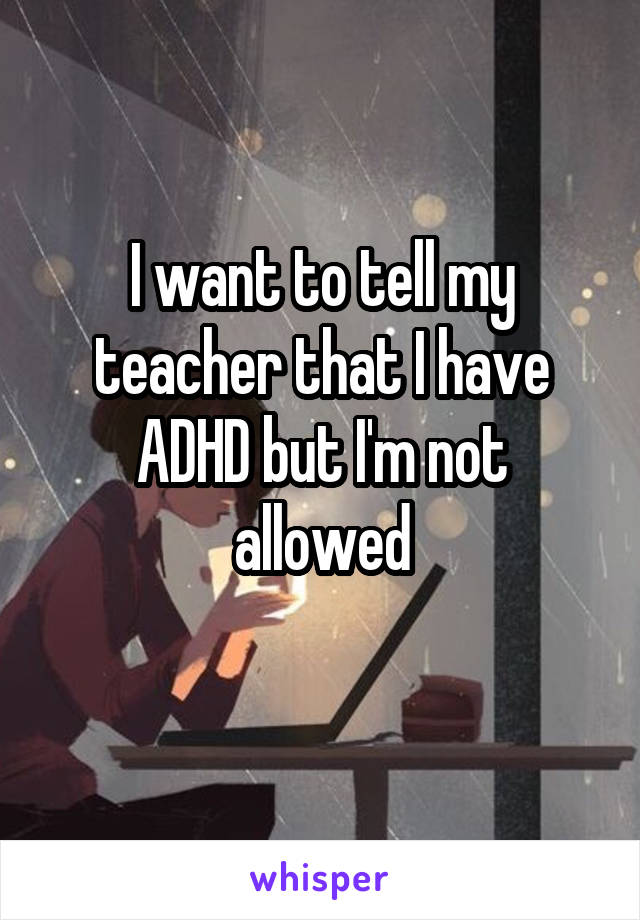 I want to tell my teacher that I have ADHD but I'm not allowed
