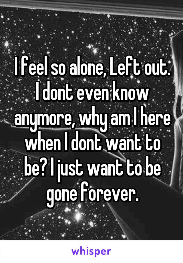 I feel so alone, Left out. I dont even know anymore, why am I here when I dont want to be? I just want to be gone forever.