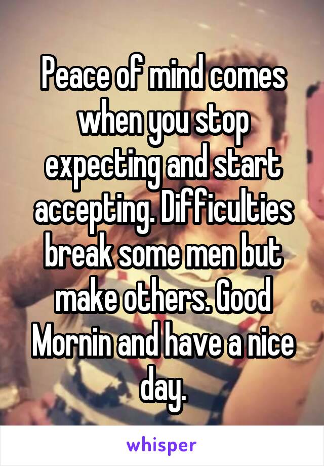 Peace of mind comes when you stop expecting and start accepting. Difficulties break some men but make others. Good Mornin and have a nice day.