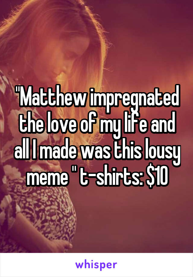 "Matthew impregnated the love of my life and all I made was this lousy meme " t-shirts: $10