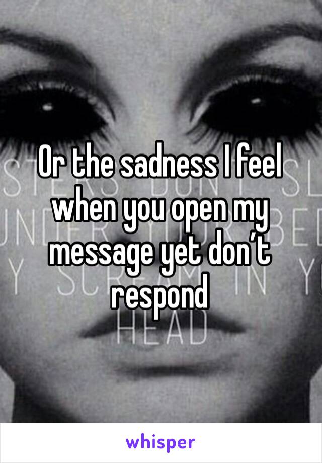 Or the sadness I feel when you open my message yet don’t respond 