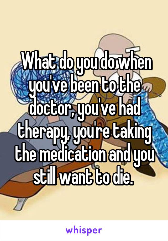  What do you do when you've been to the doctor, you've had therapy, you're taking the medication and you still want to die. 