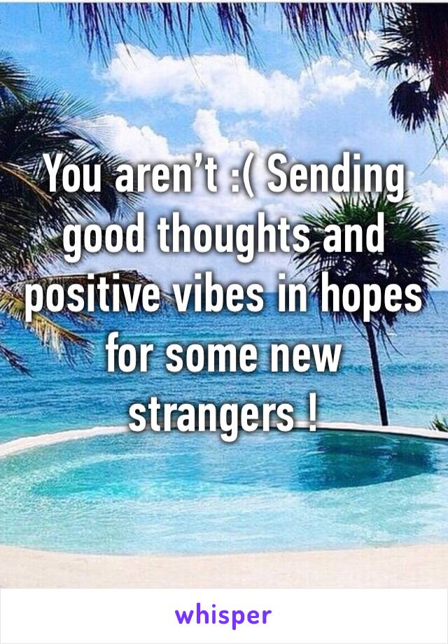 You aren’t :( Sending good thoughts and positive vibes in hopes for some new strangers ! 