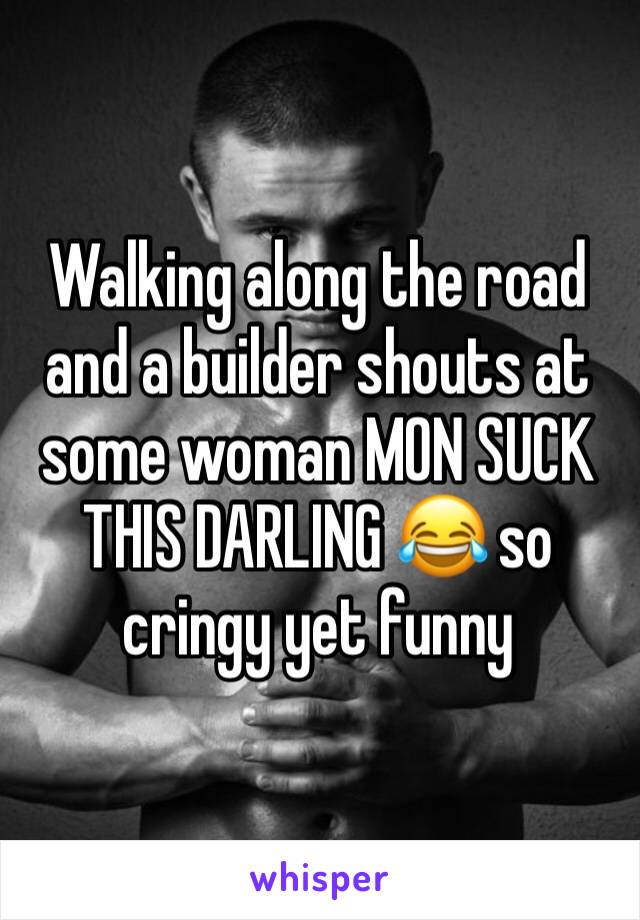 Walking along the road and a builder shouts at some woman MON SUCK THIS DARLING 😂 so cringy yet funny