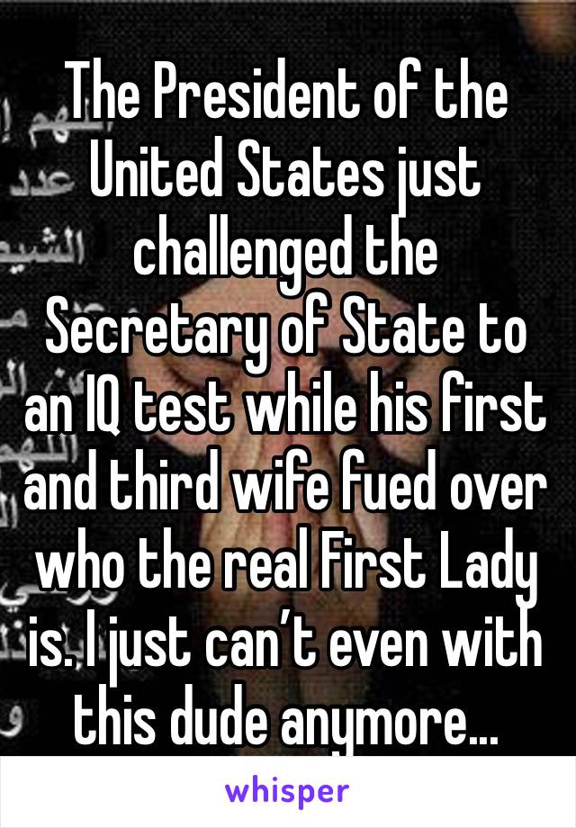 The President of the United States just challenged the Secretary of State to an IQ test while his first and third wife fued over who the real First Lady is. I just can’t even with this dude anymore...