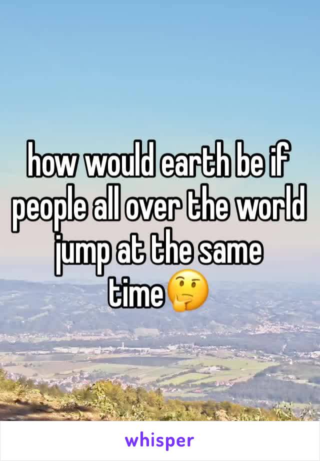 how would earth be if people all over the world jump at the same time🤔