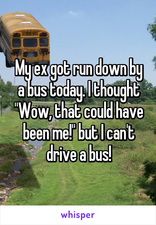 My ex got run down by a bus today. I thought "Wow, that could have been me!" but I can't drive a bus!