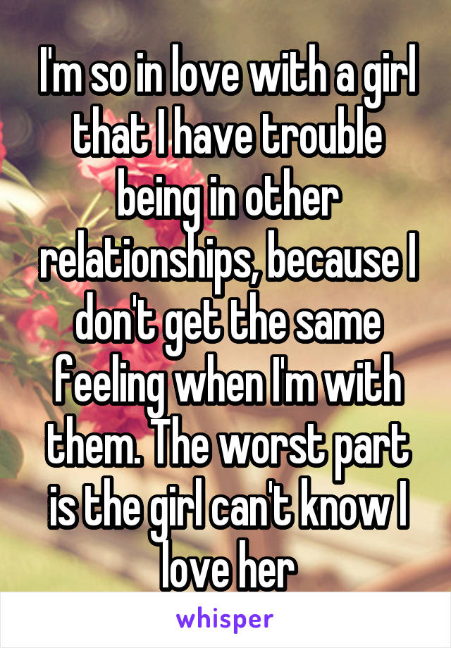 I'm so in love with a girl that I have trouble being in other relationships, because I don't get the same feeling when I'm with them. The worst part is the girl can't know I love her