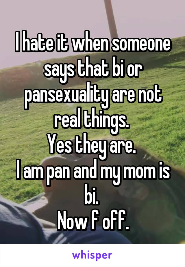 I hate it when someone says that bi or pansexuality are not real things. 
Yes they are. 
I am pan and my mom is bi. 
Now f off.