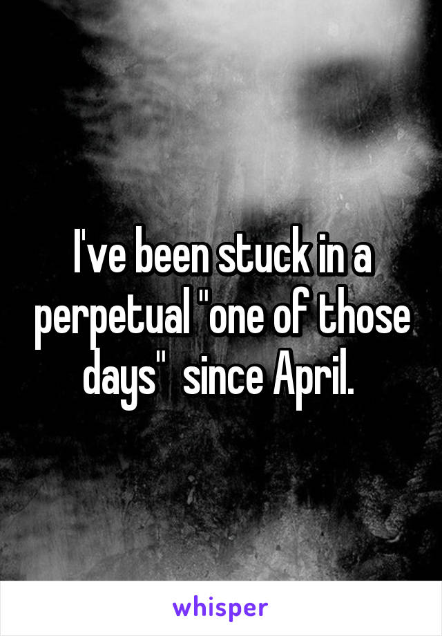 I've been stuck in a perpetual "one of those days"  since April. 