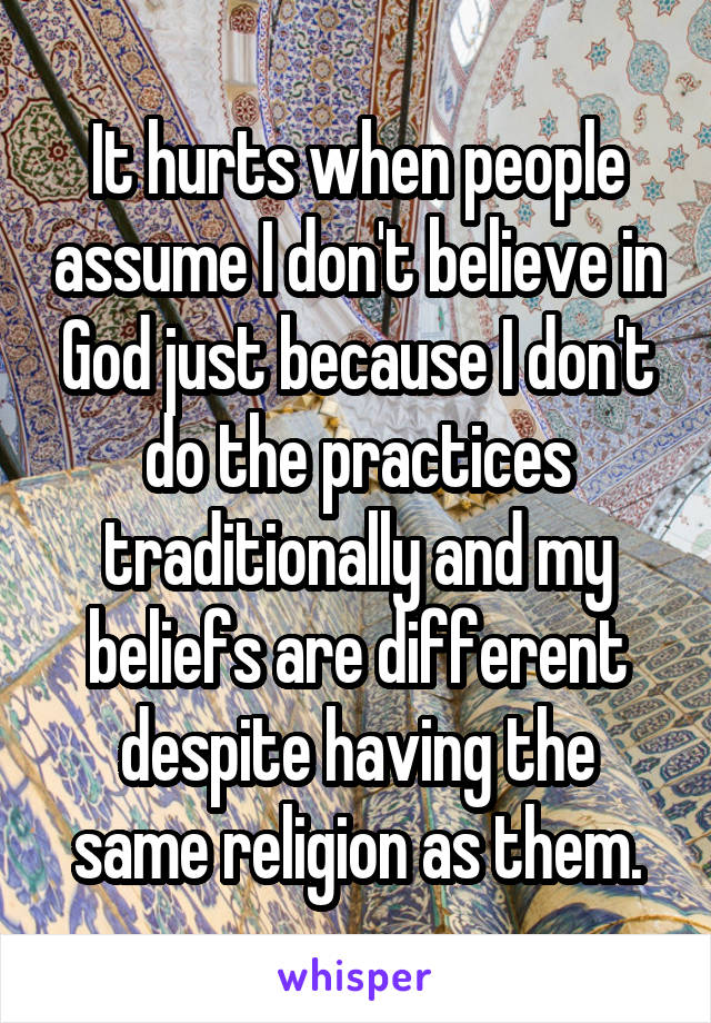 It hurts when people assume I don't believe in God just because I don't do the practices traditionally and my beliefs are different despite having the same religion as them.