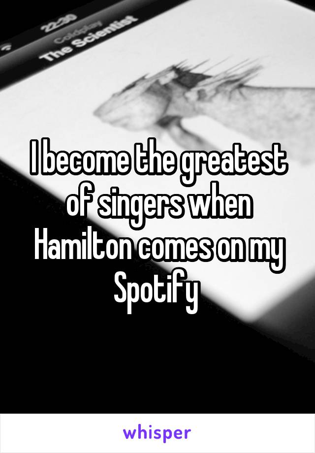 I become the greatest of singers when Hamilton comes on my Spotify 
