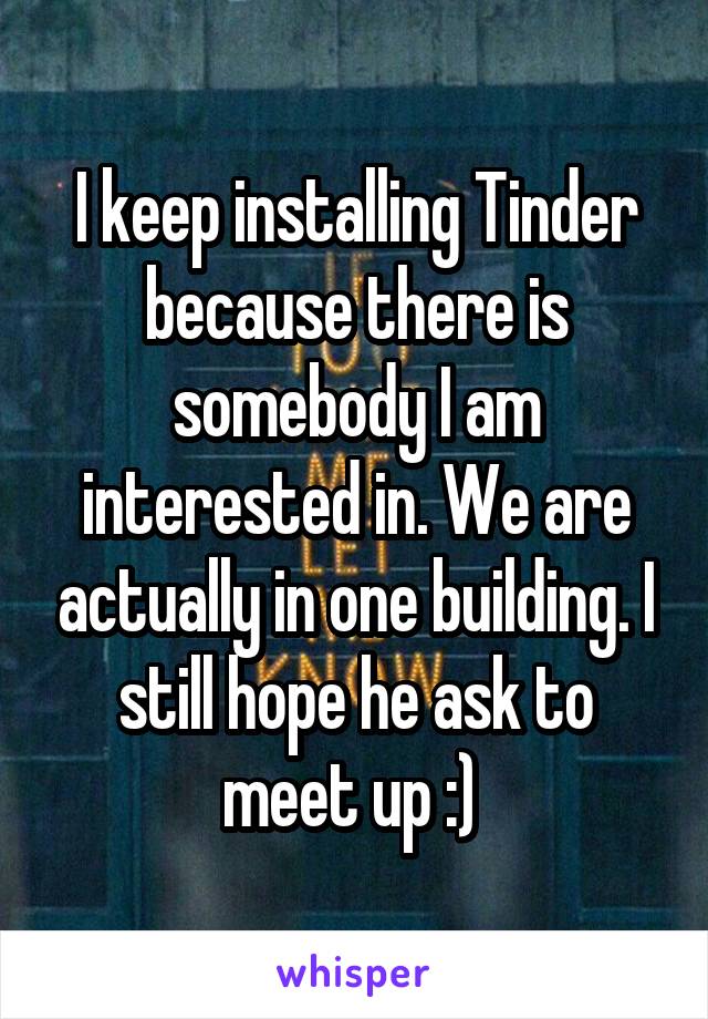 I keep installing Tinder because there is somebody I am interested in. We are actually in one building. I still hope he ask to meet up :) 