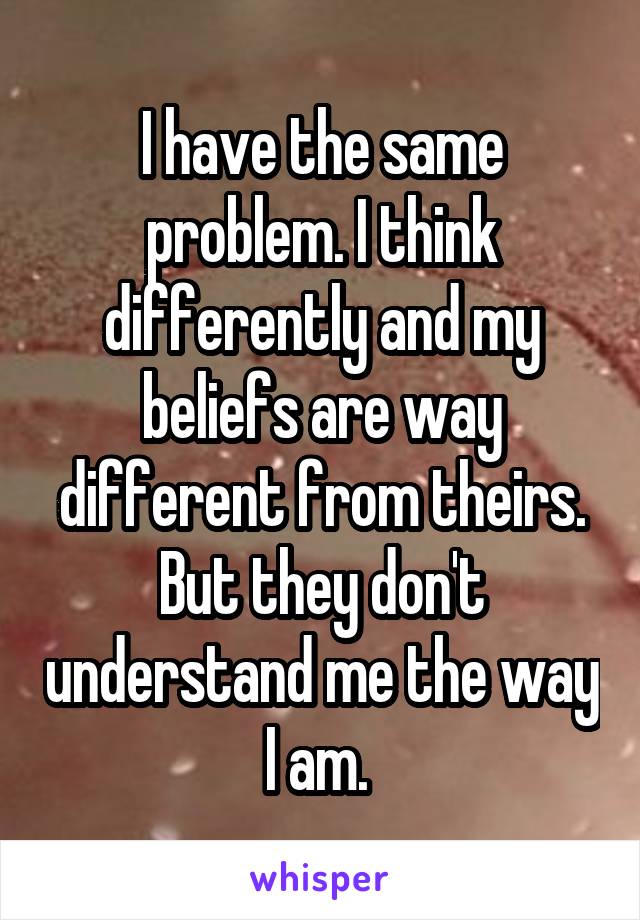 I have the same problem. I think differently and my beliefs are way different from theirs. But they don't understand me the way I am. 