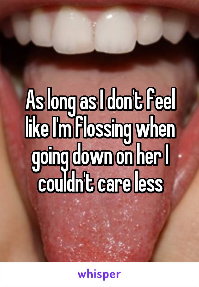 As long as I don't feel like I'm flossing when going down on her I couldn't care less