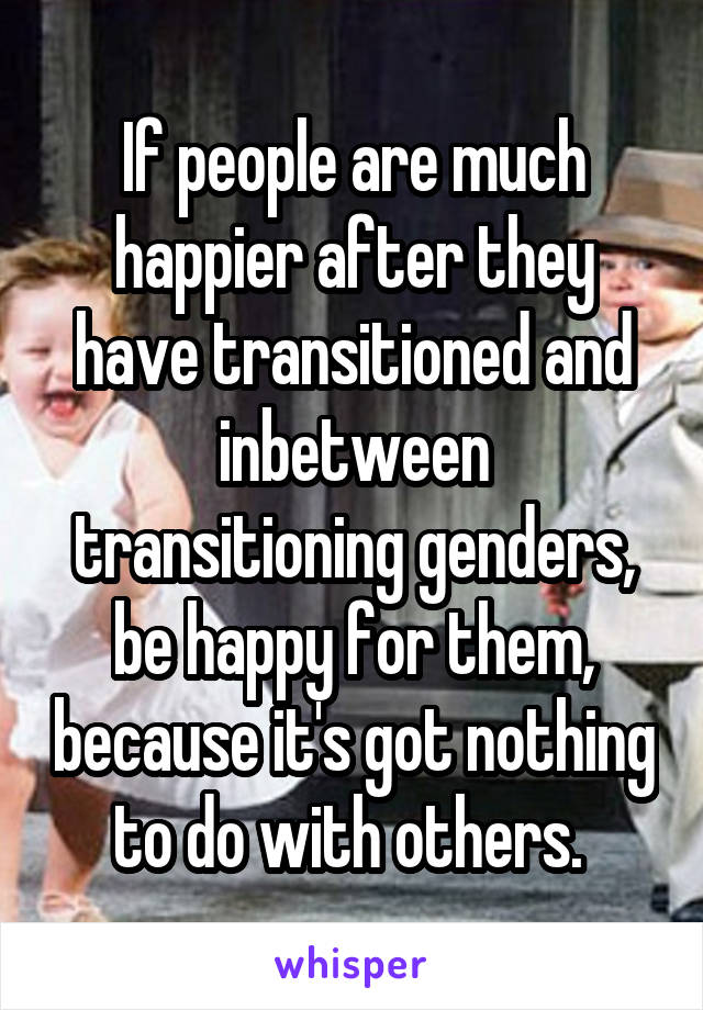 If people are much happier after they have transitioned and inbetween transitioning genders, be happy for them, because it's got nothing to do with others. 