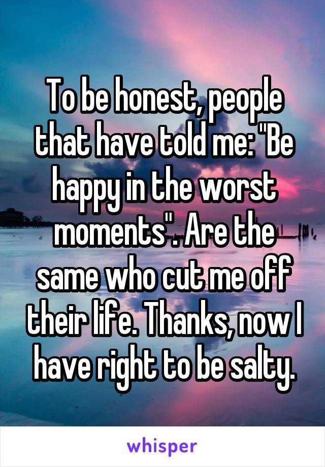 To be honest, people that have told me: "Be happy in the worst moments". Are the same who cut me off their life. Thanks, now I have right to be salty.