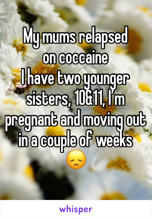 My mums relapsed on coccaine
I have two younger sisters, 10&11, I’m pregnant and moving out in a couple of weeks 
😞