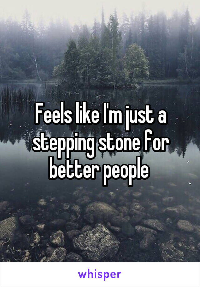 Feels like I'm just a stepping stone for better people 