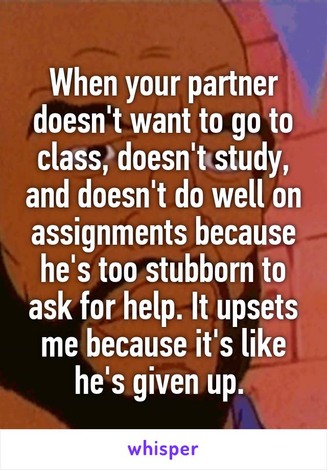 When your partner doesn't want to go to class, doesn't study, and doesn't do well on assignments because he's too stubborn to ask for help. It upsets me because it's like he's given up. 