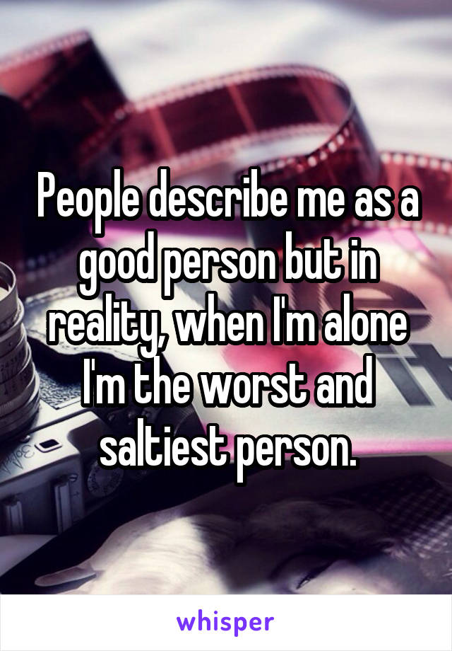 People describe me as a good person but in reality, when I'm alone I'm the worst and saltiest person.