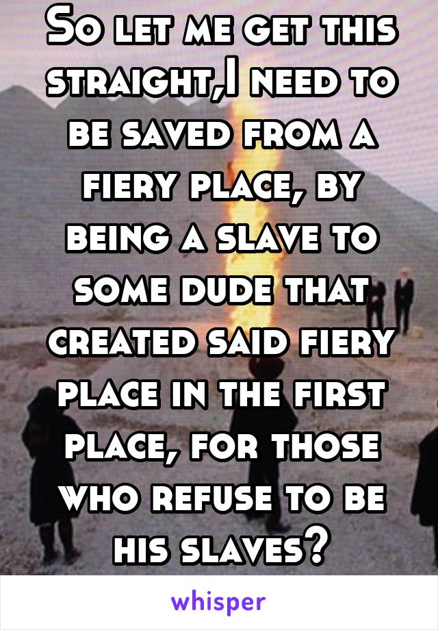So let me get this straight,I need to be saved from a fiery place, by being a slave to some dude that created said fiery place in the first place, for those who refuse to be his slaves? Hmmmmm