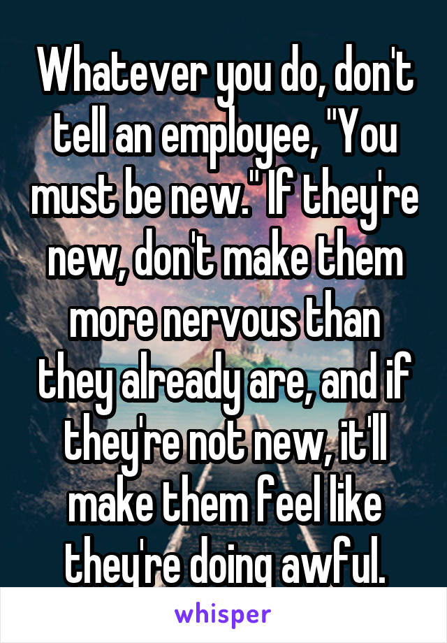 Whatever you do, don't tell an employee, "You must be new." If they're new, don't make them more nervous than they already are, and if they're not new, it'll make them feel like they're doing awful.