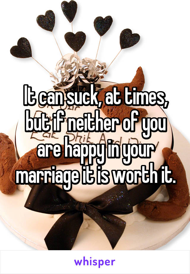 It can suck, at times, but if neither of you are happy in your marriage it is worth it.