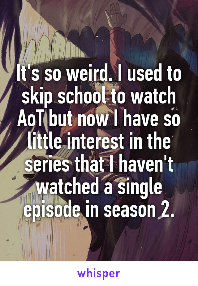 It's so weird. I used to skip school to watch AoT but now I have so little interest in the series that I haven't watched a single episode in season 2.
