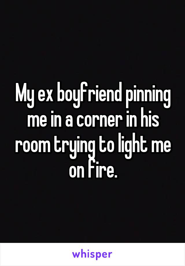 My ex boyfriend pinning me in a corner in his room trying to light me on fire.