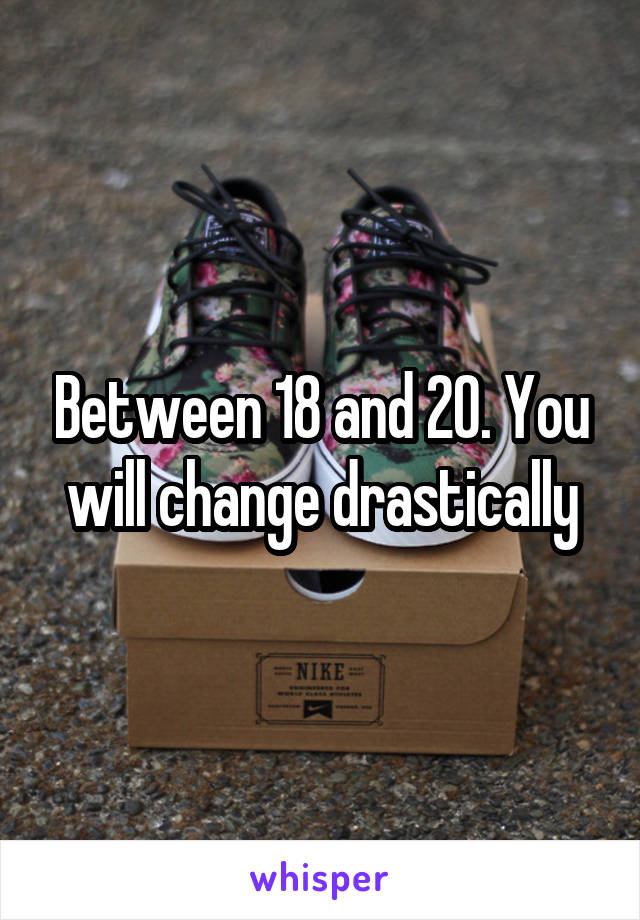 Between 18 and 20. You will change drastically
