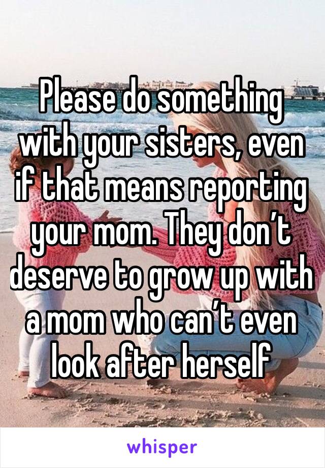 Please do something with your sisters, even if that means reporting your mom. They don’t deserve to grow up with a mom who can’t even look after herself 
