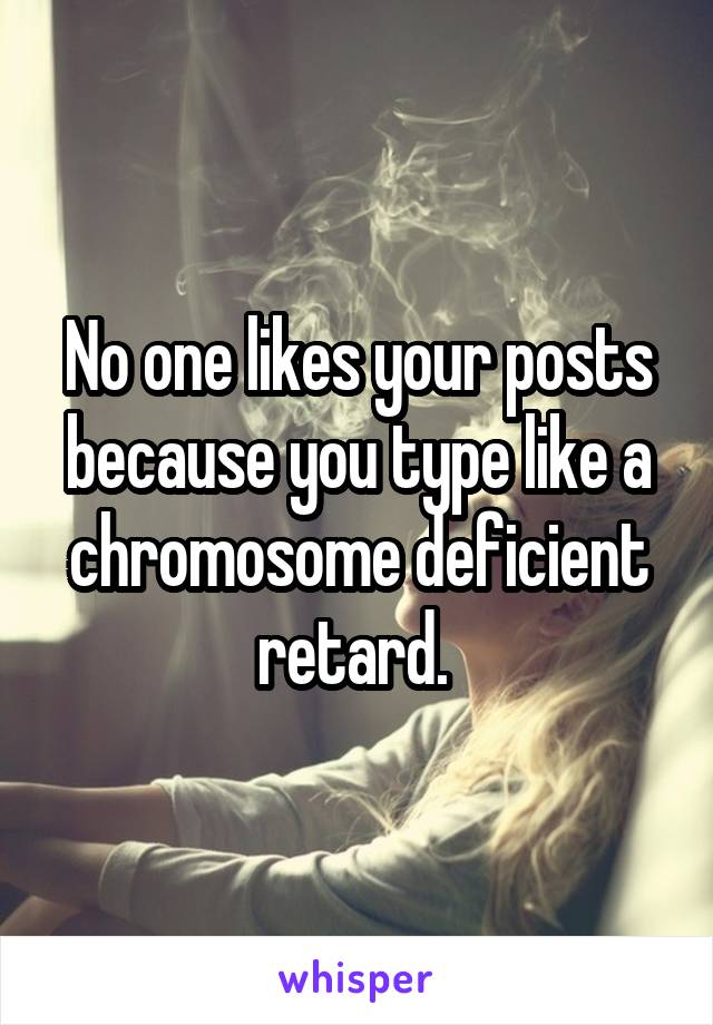 No one likes your posts because you type like a chromosome deficient retard. 